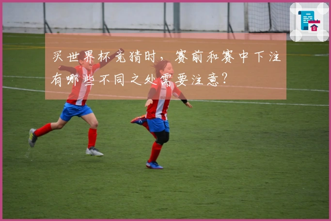 买世界杯竞猜时，赛前和赛中下注有哪些不同之处需要注意？